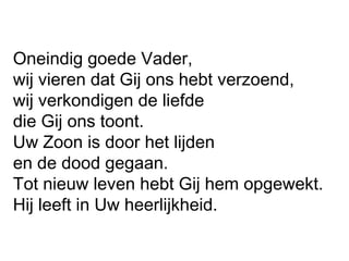 Oneindig goede Vader,
wij vieren dat Gij ons hebt verzoend,
wij verkondigen de liefde
die Gij ons toont.
Uw Zoon is door het lijden
en de dood gegaan.
Tot nieuw leven hebt Gij hem opgewekt.
Hij leeft in Uw heerlijkheid.
 