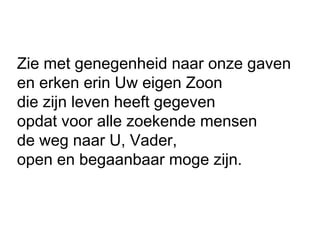 Zie met genegenheid naar onze gaven
en erken erin Uw eigen Zoon
die zijn leven heeft gegeven
opdat voor alle zoekende mensen
de weg naar U, Vader,
open en begaanbaar moge zijn.
 