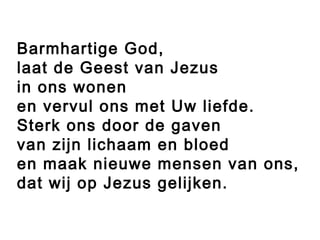 Barmhartige God,
laat de Geest van Jezus
in ons wonen
en vervul ons met Uw liefde.
Sterk ons door de gaven
van zijn lichaam en bloed
en maak nieuwe mensen van ons,
dat wij op Jezus gelijken.
 