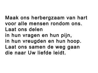 Maak ons herbergzaam van hart
voor alle mensen rondom ons.
Laat ons delen
in hun vragen en hun pijn,
in hun vreugden en hun hoop.
Laat ons samen de weg gaan
die naar Uw liefde leidt.
 