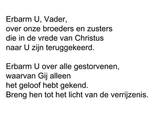 Erbarm U, Vader,
over onze broeders en zusters
die in de vrede van Christus
naar U zijn teruggekeerd.
Erbarm U over alle gestorvenen,
waarvan Gij alleen
het geloof hebt gekend.
Breng hen tot het licht van de verrijzenis.
 