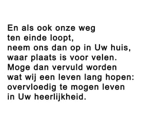 En als ook onze weg
ten einde loopt,
neem ons dan op in Uw huis,
waar plaats is voor velen.
Moge dan vervuld worden
wat wij een leven lang hopen:
overvloedig te mogen leven
in Uw heerlijkheid.
 