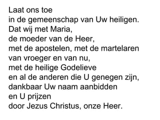 Laat ons toe
in de gemeenschap van Uw heiligen.
Dat wij met Maria,
de moeder van de Heer,
met de apostelen, met de martelaren
van vroeger en van nu,
met de heilige Godelieve
en al de anderen die U genegen zijn,
dankbaar Uw naam aanbidden
en U prijzen
door Jezus Christus, onze Heer.
 