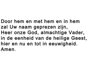 Door hem en met hem en in hem
zal Uw naam geprezen zijn,
Heer onze God, almachtige Vader,
in de eenheid van de heilige Geest,
hier en nu en tot in eeuwigheid.
Amen.
 