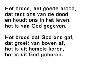 Het brood, het goede brood,
dat redt ons van de dood
en houdt ons in het leven,
het is van God gegeven.

Het brood dat God ons gaf,
dat groeit van boven af,
het is uit hemels koren,
het is uit God geboren.
 