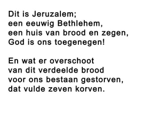 Dit is Jeruzalem;
een eeuwig Bethlehem,
een huis van brood en zegen,
God is ons toegenegen!

En wat er overschoot
van dit verdeelde brood
voor ons bestaan gestorven,
dat vulde zeven korven.
 