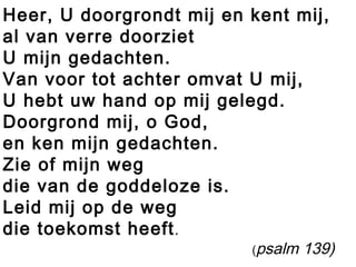 Heer, U doorgrondt mij en kent mij,
al van verre doorziet
U mijn gedachten.
Van voor tot achter omvat U mij,
U hebt uw hand op mij gelegd.
Doorgrond mij, o God,
en ken mijn gedachten.
Zie of mijn weg
die van de goddeloze is.
Leid mij op de weg
die toekomst heeft.
(psalm 139)
 