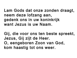 Lam Gods dat onze zonden draagt,
neem deze lofzang aan,
gedenk ons in uw koninkrijk
want Jezus is uw Naam.

Gij, die voor ons ten beste spreekt,
Jezus, Gij zijt de Heer.
O, eengeboren Zoon van God,
kom haastig tot ons weer.
 