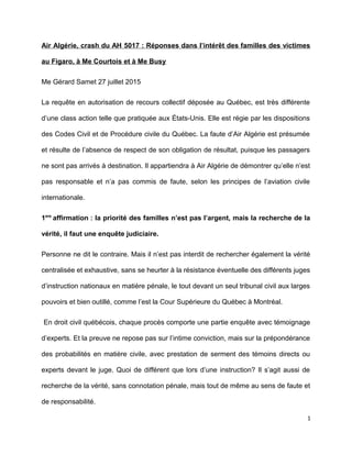 Air Algérie, crash du AH 5017 : Réponses dans l’intérêt des familles des victimes
au Figaro, à Me Courtois et à Me Busy
Me Gérard Samet 27 juillet 2015
La requête en autorisation de recours collectif déposée au Québec, est très différente
d’une class action telle que pratiquée aux États-Unis. Elle est régie par les dispositions
des Codes Civil et de Procédure civile du Québec. La faute d’Air Algérie est présumée
et résulte de l’absence de respect de son obligation de résultat, puisque les passagers
ne sont pas arrivés à destination. Il appartiendra à Air Algérie de démontrer qu’elle n’est
pas responsable et n’a pas commis de faute, selon les principes de l’aviation civile
internationale.
1ere
affirmation : la priorité des familles n’est pas l’argent, mais la recherche de la
vérité, il faut une enquête judiciaire.
Personne ne dit le contraire. Mais il n’est pas interdit de rechercher également la vérité
centralisée et exhaustive, sans se heurter à la résistance éventuelle des différents juges
d’instruction nationaux en matière pénale, le tout devant un seul tribunal civil aux larges
pouvoirs et bien outillé, comme l’est la Cour Supérieure du Québec à Montréal.
En droit civil québécois, chaque procès comporte une partie enquête avec témoignage
d’experts. Et la preuve ne repose pas sur l’intime conviction, mais sur la prépondérance
des probabilités en matière civile, avec prestation de serment des témoins directs ou
experts devant le juge. Quoi de différent que lors d’une instruction? Il s’agit aussi de
recherche de la vérité, sans connotation pénale, mais tout de même au sens de faute et
de responsabilité.
1
 