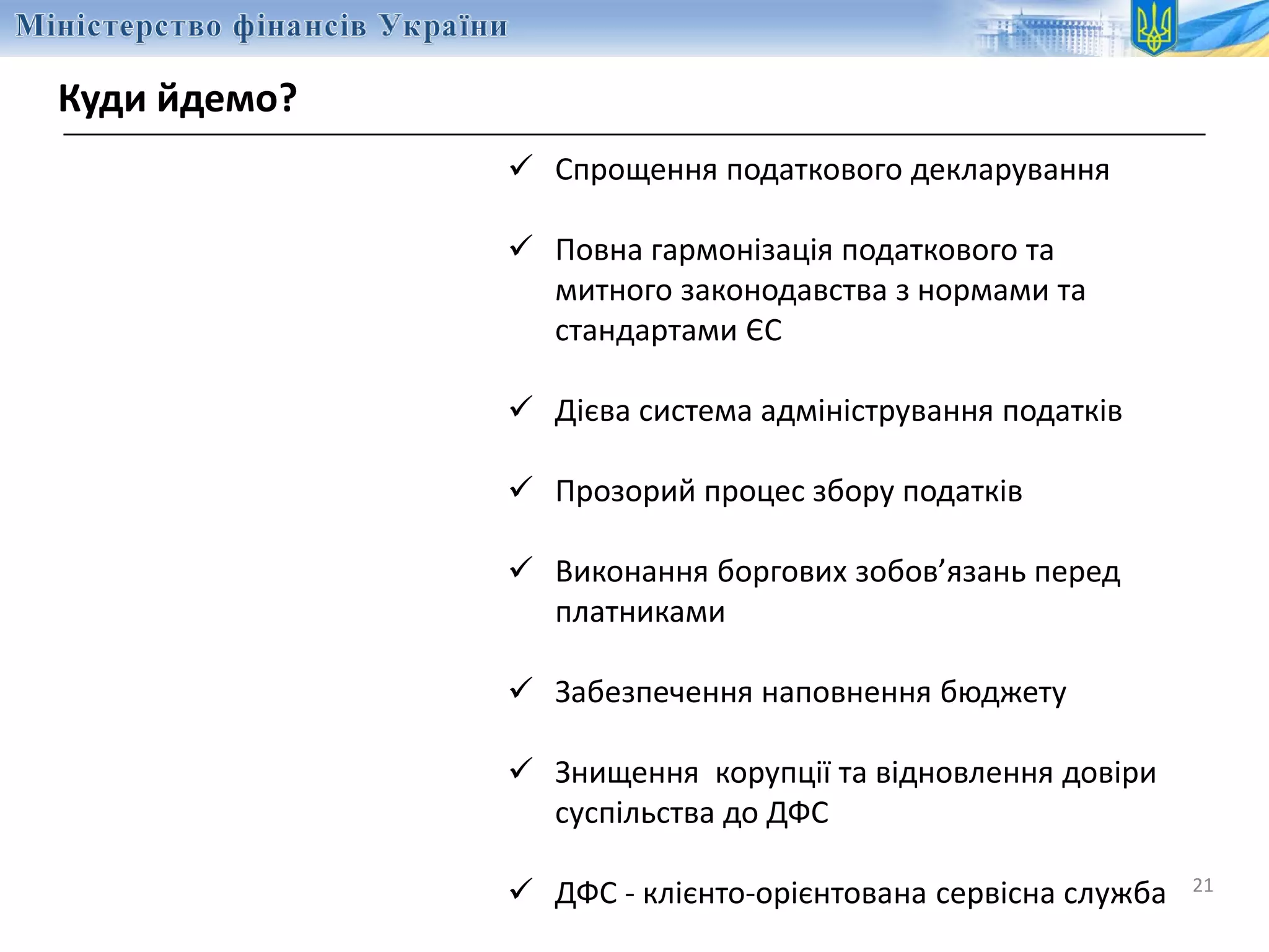 Куди йдемо?
21
 Спрощення податкового декларування
 Повна гармонізація податкового та
митного законодавства з нормами та
стандартами ЄС
 Дієва система адміністрування податків
 Прозорий процес збору податків
 Виконання боргових зобов’язань перед
платниками
 Забезпечення наповнення бюджету
 Знищення корупції та відновлення довіри
суспільства до ДФС
 ДФС - клієнто-орієнтована сервісна служба
 