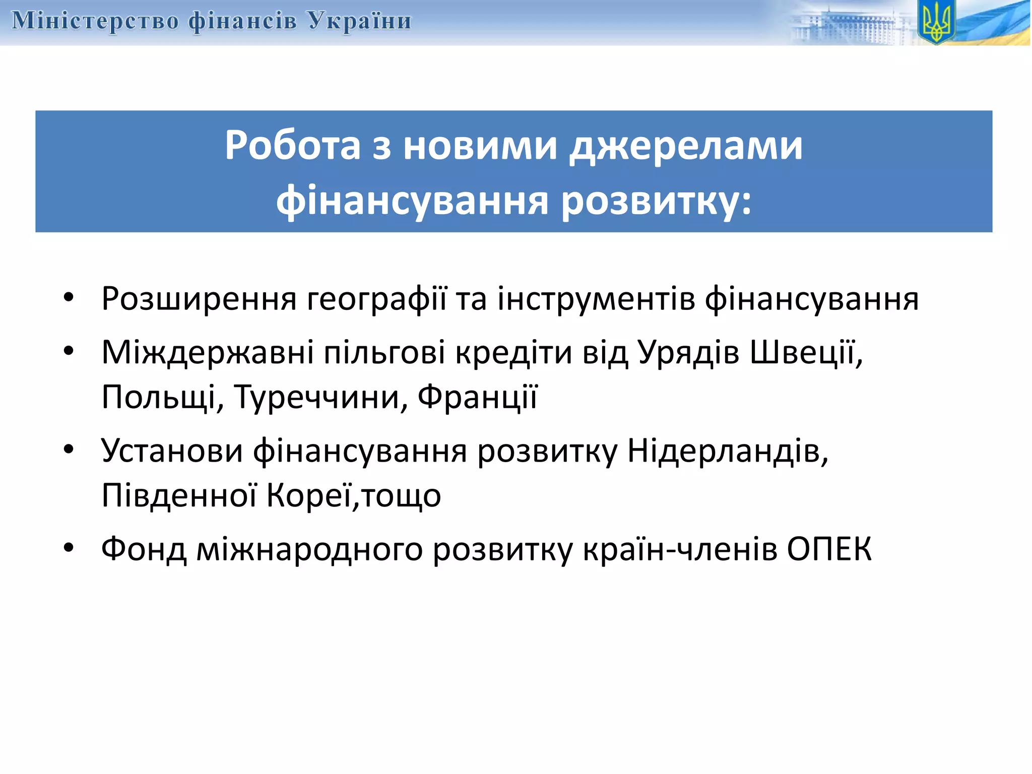 Робота з новими джерелами
фінансування розвитку:
• Розширення географії та інструментів фінансування
• Міждержавні пільгові кредіти від Урядів Швеції,
Польщі, Туреччини, Франції
• Установи фінансування розвитку Нідерландів,
Південної Кореї,тощо
• Фонд міжнародного розвитку країн-членів ОПЕК
 