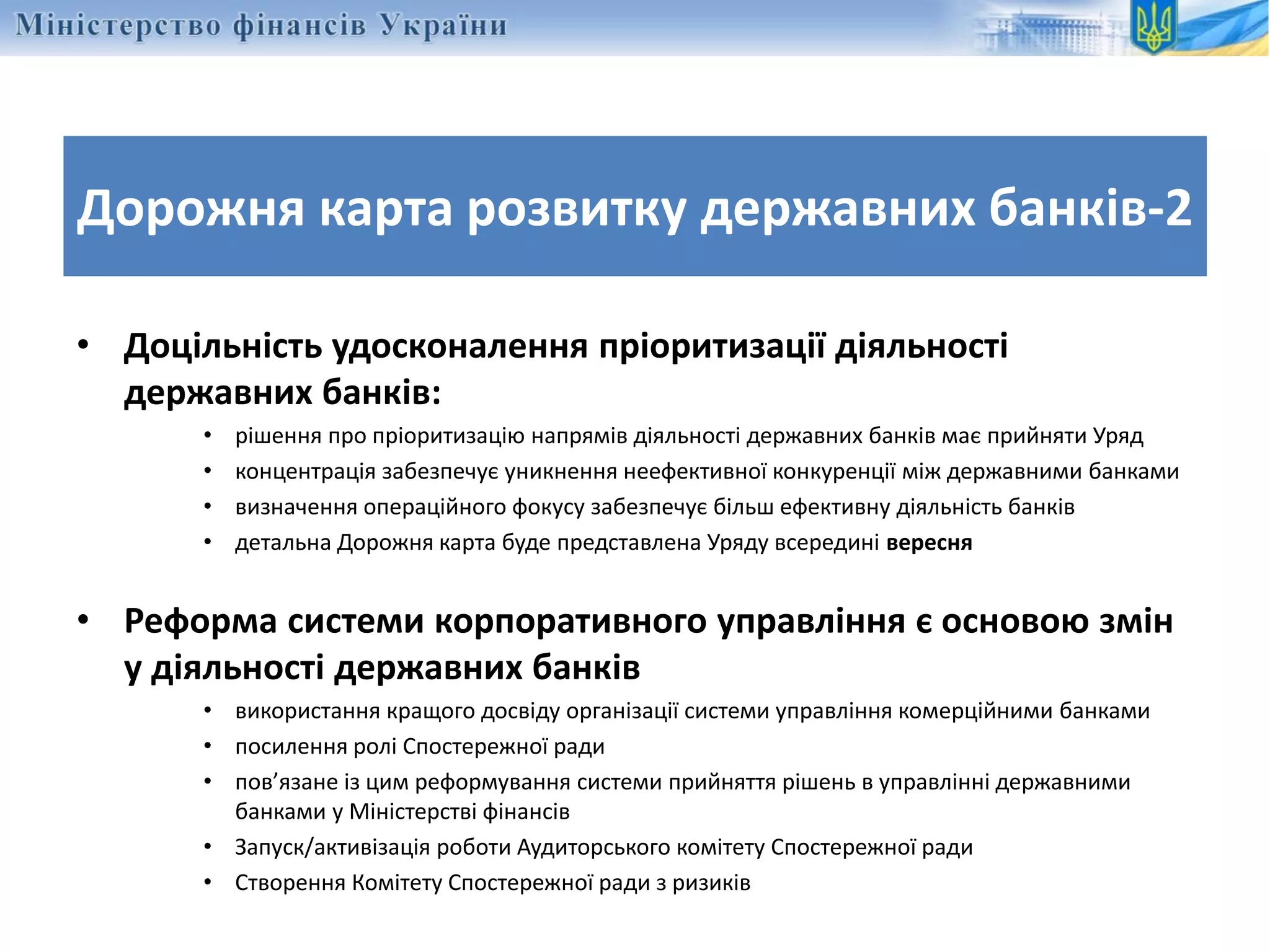 • Доцільність удосконалення пріоритизації діяльності
державних банків:
• рішення про пріоритизацію напрямів діяльності державних банків має прийняти Уряд
• концентрація забезпечує уникнення неефективної конкуренції між державними банками
• визначення операційного фокусу забезпечує більш ефективну діяльність банків
• детальна Дорожня карта буде представлена Уряду всередині вересня
• Реформа системи корпоративного управління є основою змін
у діяльності державних банків
• використання кращого досвіду організації системи управління комерційними банками
• посилення ролі Спостережної ради
• пов’язане із цим реформування системи прийняття рішень в управлінні державними
банками у Міністерстві фінансів
• Запуск/активізація роботи Аудиторського комітету Спостережної ради
• Створення Комітету Спостережної ради з ризиків
Дорожня карта розвитку державних банків-2
 