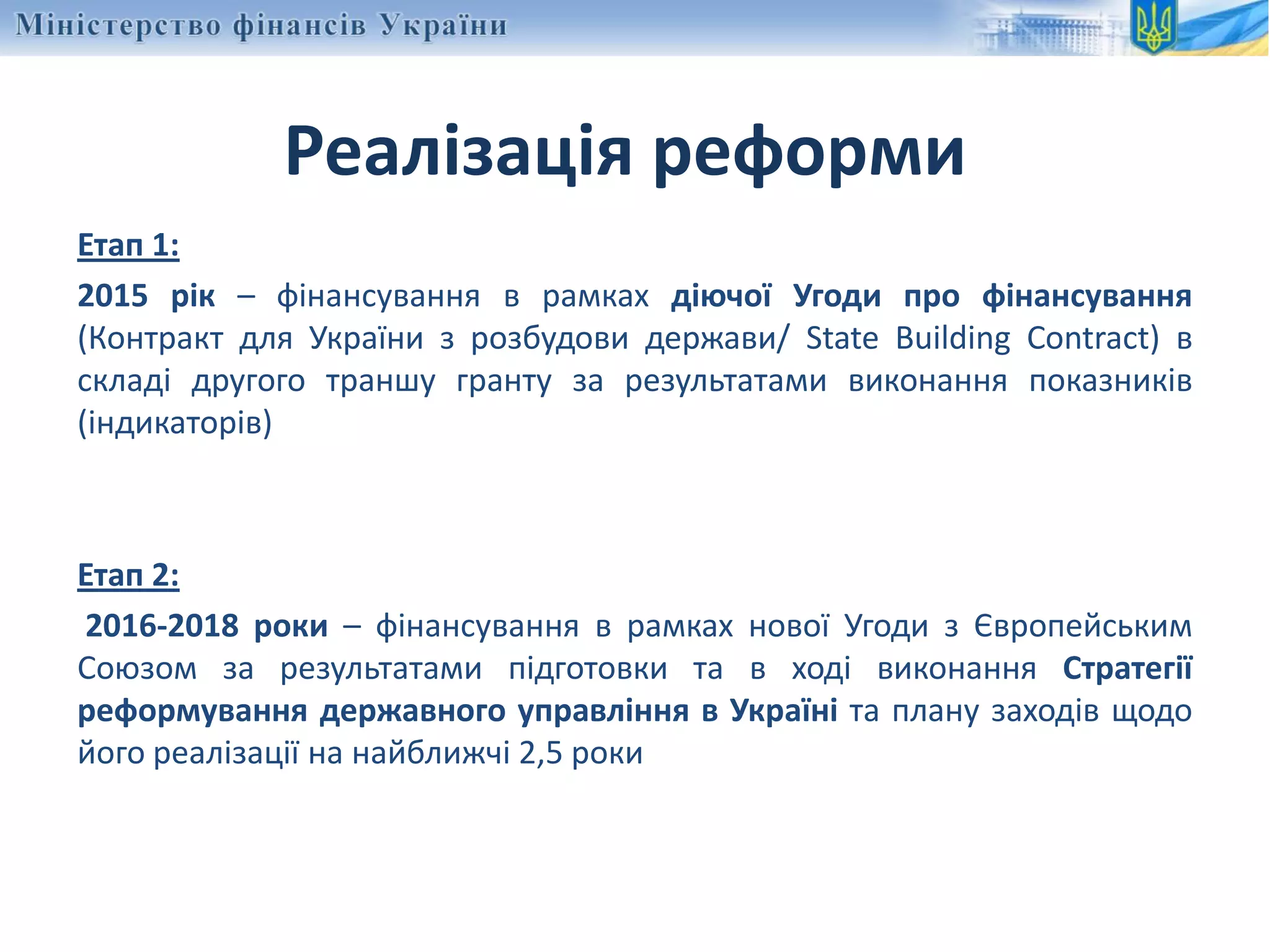 Реалізація реформи
Етап 1:
2015 рік – фінансування в рамках діючої Угоди про фінансування
(Контракт для України з розбудови держави/ State Building Contract) в
складі другого траншу гранту за результатами виконання показників
(індикаторів)
Етап 2:
2016-2018 роки – фінансування в рамках нової Угоди з Європейським
Союзом за результатами підготовки та в ході виконання Стратегії
реформування державного управління в Україні та плану заходів щодо
його реалізації на найближчі 2,5 роки
 