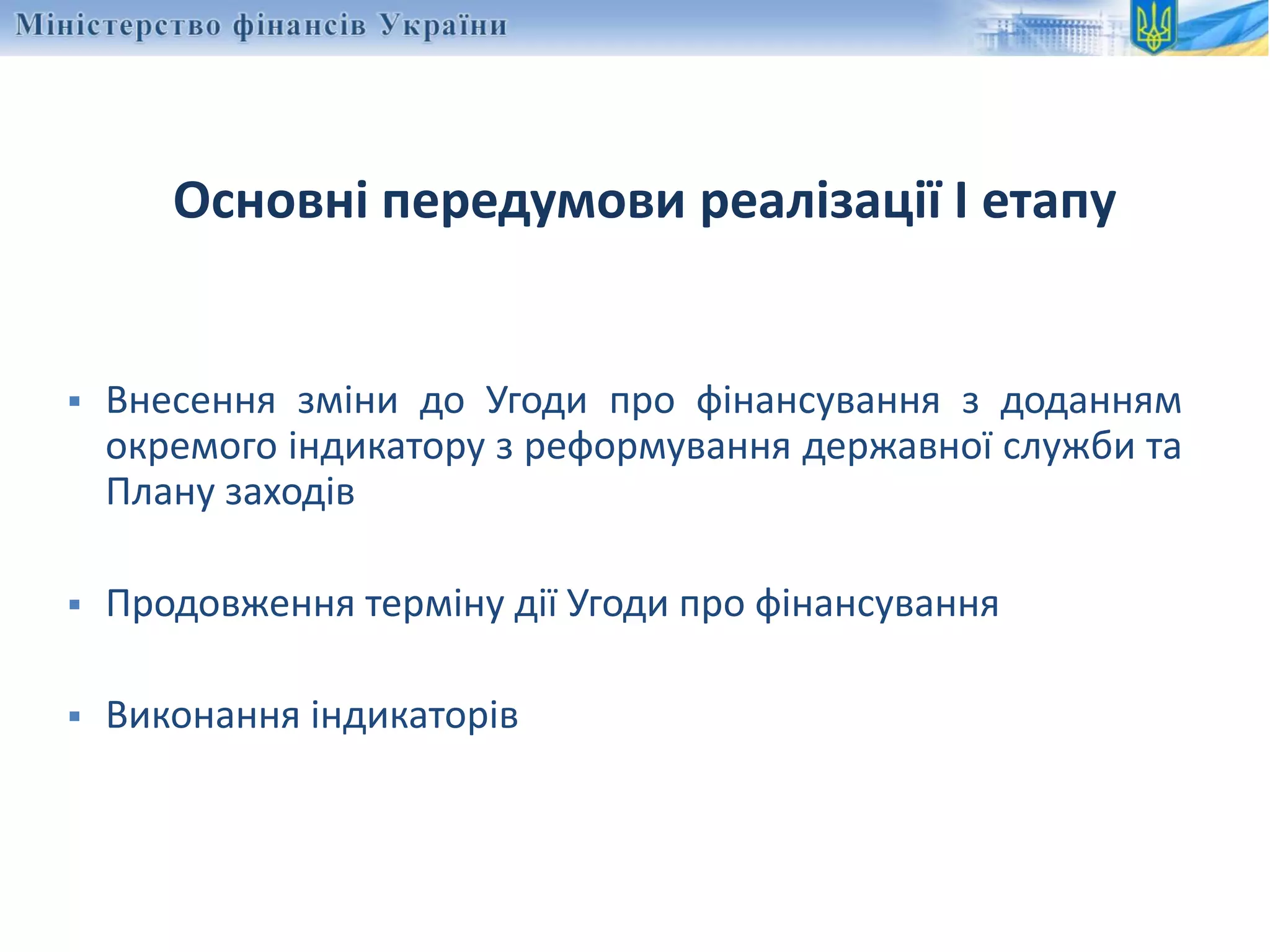 Основні передумови реалізації І етапу
 Внесення зміни до Угоди про фінансування з доданням
окремого індикатору з реформування державної служби та
Плану заходів
 Продовження терміну дії Угоди про фінансування
 Виконання індикаторів
 