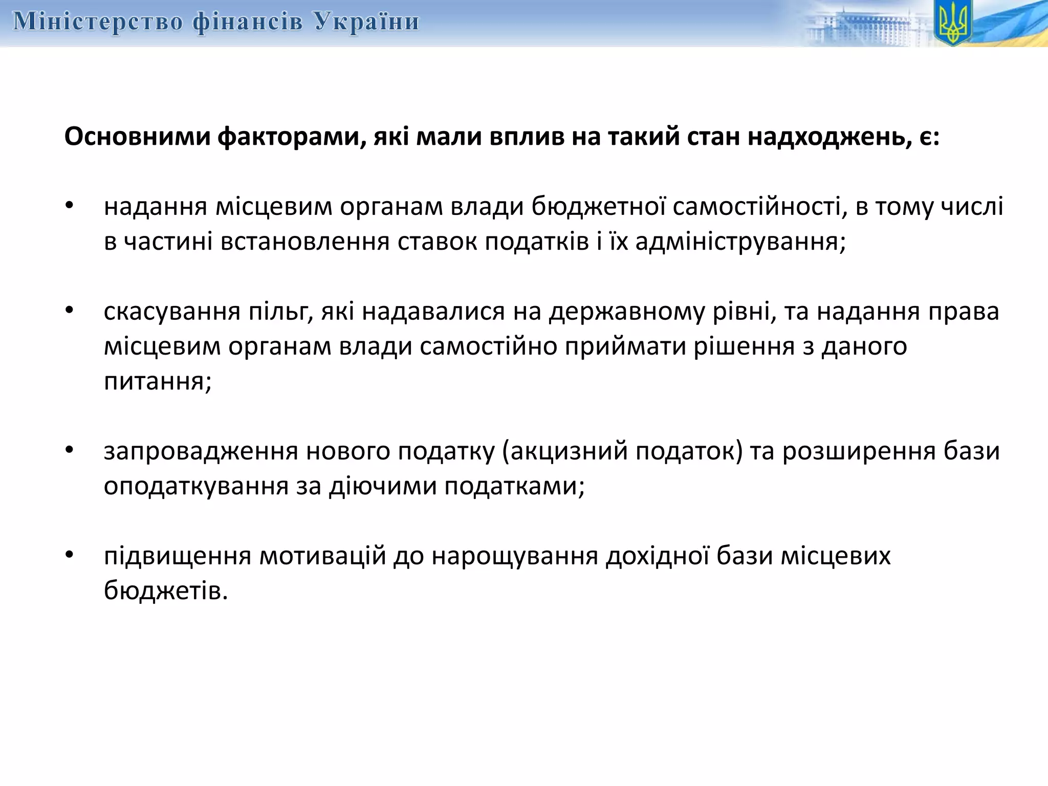 Основними факторами, які мали вплив на такий стан надходжень, є:
• надання місцевим органам влади бюджетної самостійності, в тому числі
в частині встановлення ставок податків і їх адміністрування;
• скасування пільг, які надавалися на державному рівні, та надання права
місцевим органам влади самостійно приймати рішення з даного
питання;
• запровадження нового податку (акцизний податок) та розширення бази
оподаткування за діючими податками;
• підвищення мотивацій до нарощування дохідної бази місцевих
бюджетів.
 