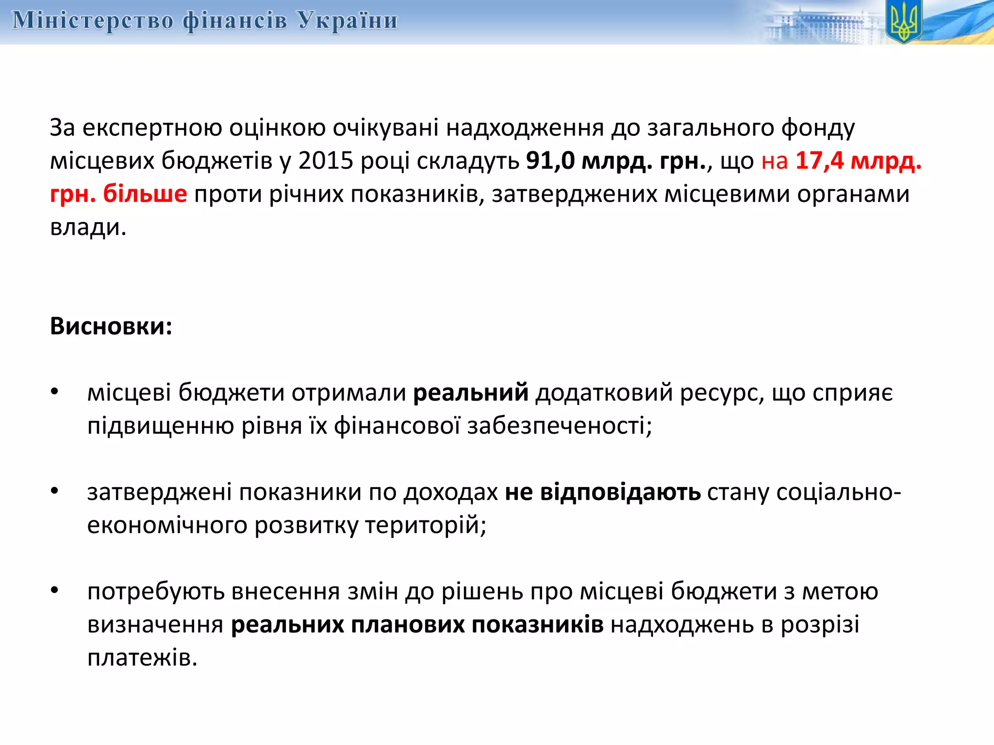 За експертною оцінкою очікувані надходження до загального фонду
місцевих бюджетів у 2015 році складуть 91,0 млрд. грн., що на 17,4 млрд.
грн. більше проти річних показників, затверджених місцевими органами
влади.
Висновки:
• місцеві бюджети отримали реальний додатковий ресурс, що сприяє
підвищенню рівня їх фінансової забезпеченості;
• затверджені показники по доходах не відповідають стану соціально-
економічного розвитку територій;
• потребують внесення змін до рішень про місцеві бюджети з метою
визначення реальних планових показників надходжень в розрізі
платежів.
 