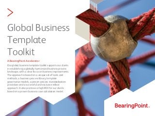 >
Global Business
Template
Toolkit
A BearingPoint Accelerator
Our global business template toolkit supports our clients
in establishing a globally harmonized business process
landscape, with a clear focus on business improvements.
The approach is based on a unique set of tools and
methods, a business process library, template
governance models, a proven process standardization
procedure and a successful and exclusive rollout
approach. It also promises a high ROI for our clients
based on a proven business case calculation model.
 