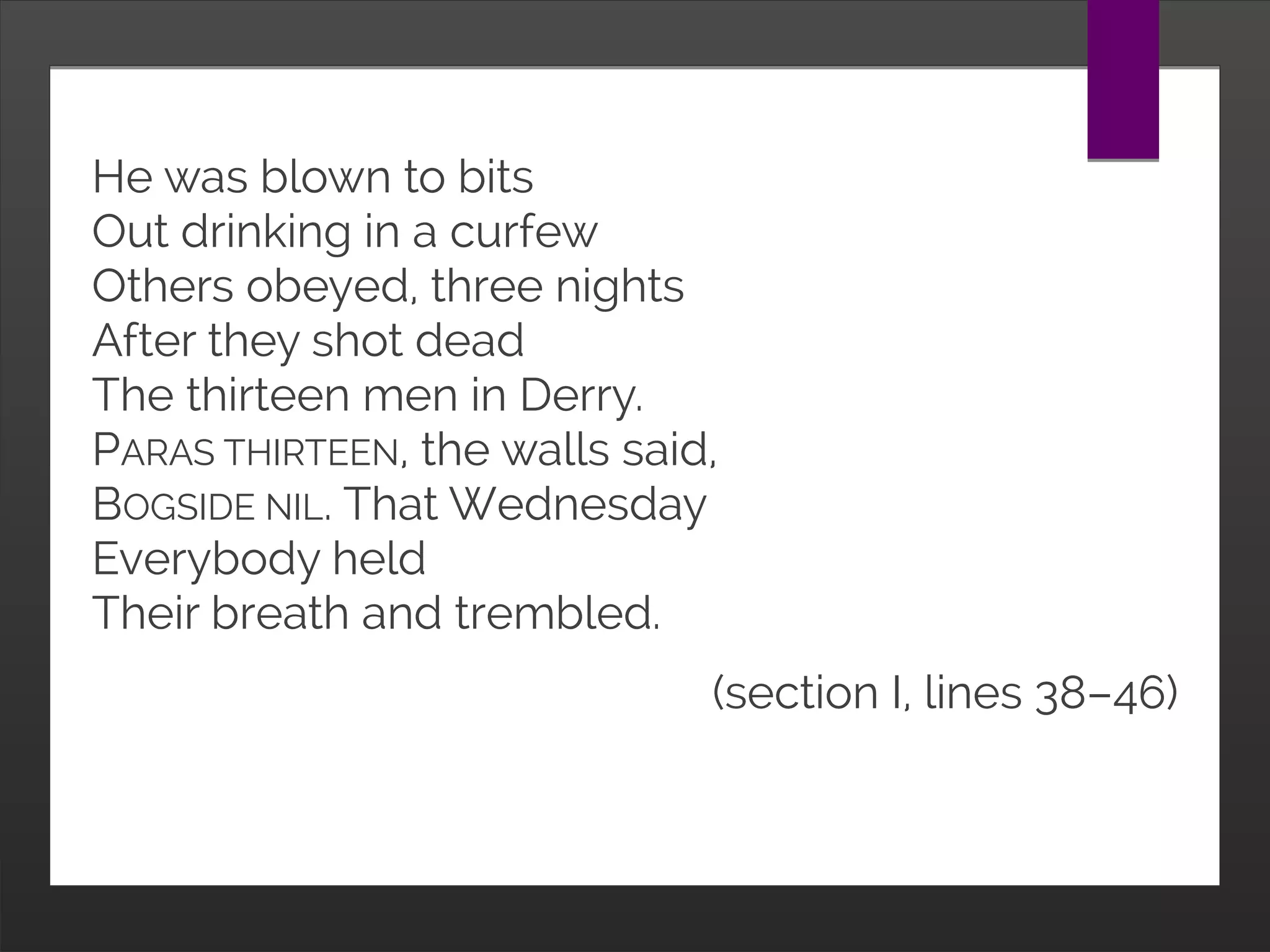 He was blown to bits
Out drinking in a curfew
Others obeyed, three nights
After they shot dead
The thirteen men in Derry.
PARAS THIRTEEN, the walls said,
BOGSIDE NIL. That Wednesday
Everybody held
Their breath and trembled.
(section I, lines 38–46)
 