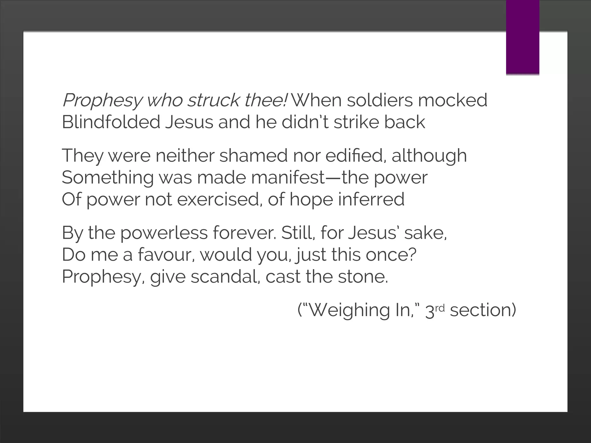Prophesy who struck thee! When soldiers mocked
Blindfolded Jesus and he didn’t strike back
They were neither shamed nor edified, although
Something was made manifest—the power
Of power not exercised, of hope inferred
By the powerless forever. Still, for Jesus’ sake,
Do me a favour, would you, just this once?
Prophesy, give scandal, cast the stone.
(“Weighing In,” 3rd section)
 