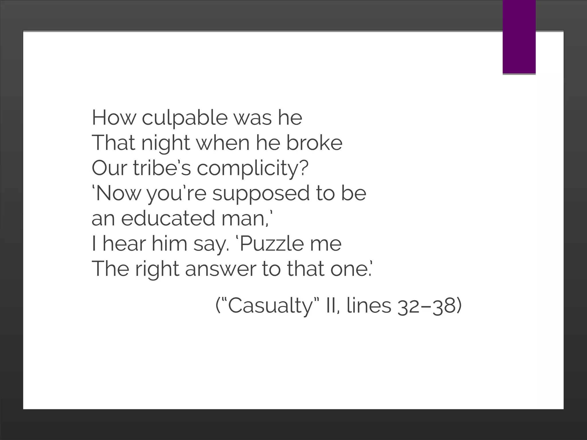 How culpable was he
That night when he broke
Our tribe’s complicity?
‘Now you’re supposed to be
an educated man,’
I hear him say. ‘Puzzle me
The right answer to that one.’
(“Casualty” II, lines 32–38)
 