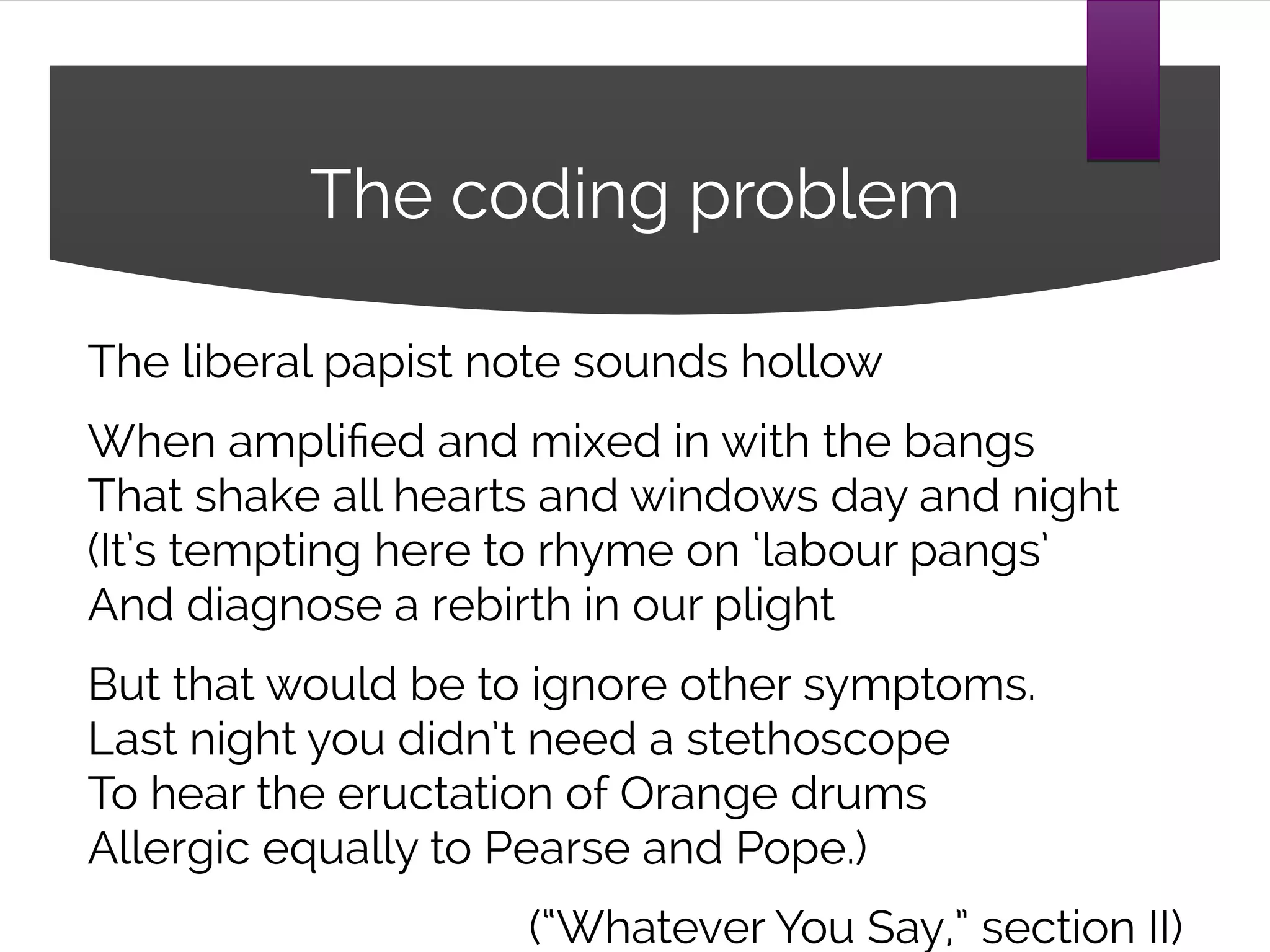 The coding problem
The liberal papist note sounds hollow
When amplified and mixed in with the bangs
That shake all hearts and windows day and night
(It’s tempting here to rhyme on ‘labour pangs’
And diagnose a rebirth in our plight
But that would be to ignore other symptoms.
Last night you didn’t need a stethoscope
To hear the eructation of Orange drums
Allergic equally to Pearse and Pope.)
(“Whatever You Say,” section II)
 
