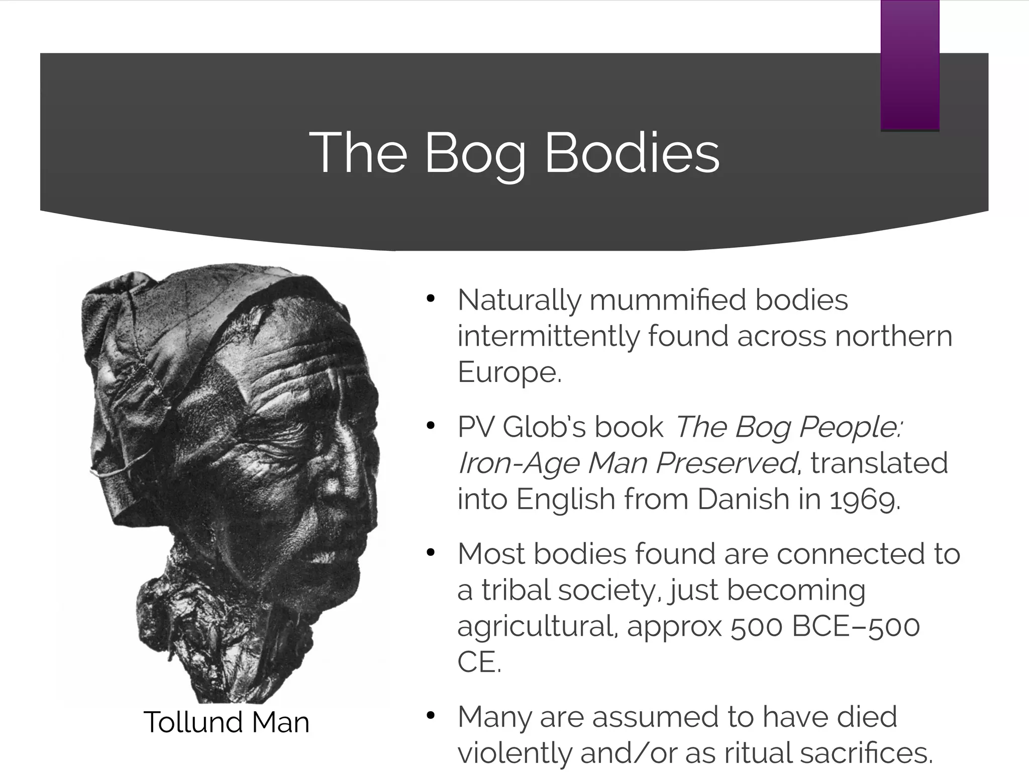 The Bog Bodies
●
Naturally mummified bodies
intermittently found across northern
Europe.
●
PV Glob’s book The Bog People:
Iron-Age Man Preserved, translated
into English from Danish in 1969.
●
Most bodies found are connected to
a tribal society, just becoming
agricultural, approx 500 BCE–500
CE.
●
Many are assumed to have died
violently and/or as ritual sacrifices.
Tollund Man
 