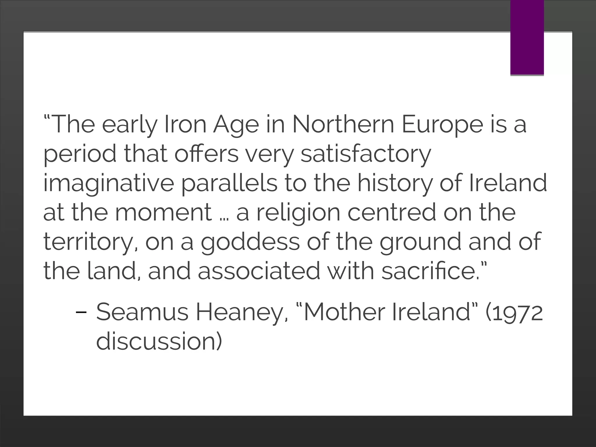 “The early Iron Age in Northern Europe is a period
that offers very satisfactory imaginative parallels to
the history of Ireland at the moment … You have a
society in the Iron Age where there was ritual blood-
letting. You have a society where girls’ heads were
shaved for adultery, you have a religion centring on
the territory, on a goddess of the ground and of the
land, and associated with sacrifice. In many ways
the fury of Irish republicanism is associated with a
religion like this.”
– Seamus Heaney, “Mother Ireland” (1972
discussion)
 