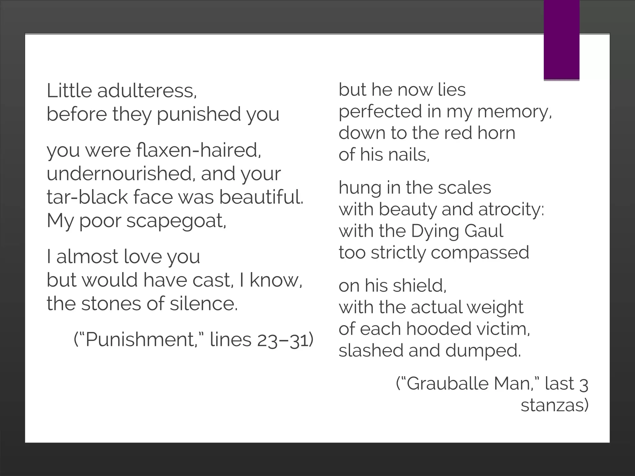 but he now lies
perfected in my memory,
down to the red horn
of his nails,
hung in the scales
with beauty and atrocity:
with the Dying Gaul
too strictly compassed
on his shield,
with the actual weight
of each hooded victim,
slashed and dumped.
(“Grauballe Man,” last 3
stanzas)
Little adulteress,
before they punished you
you were flaxen-haired,
undernourished, and your
tar-black face was beautiful.
My poor scapegoat,
I almost love you
but would have cast, I know,
the stones of silence.
(“Punishment,” lines 23–31)
 