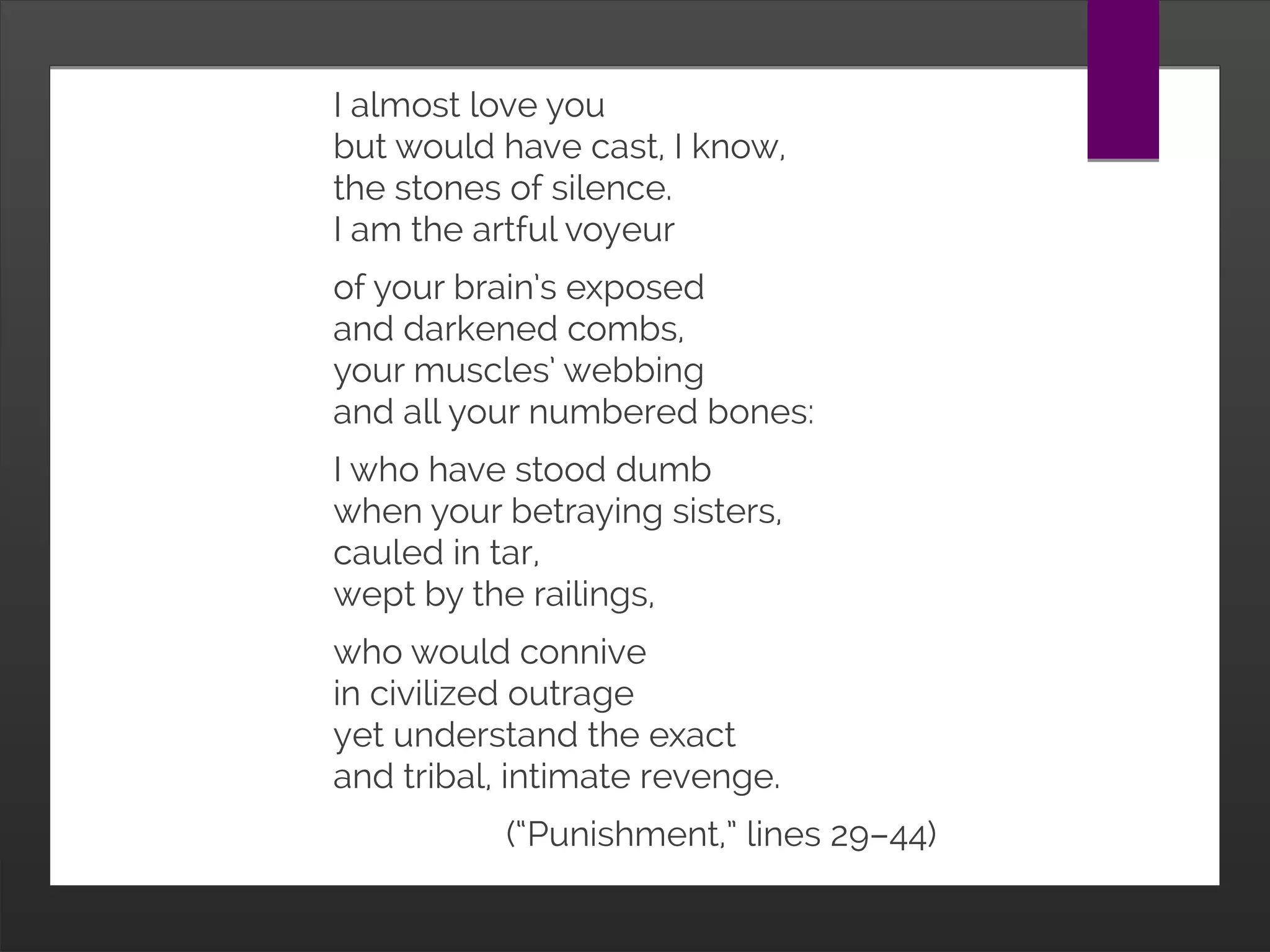 I almost love you
but would have cast, I know,
the stones of silence.
I am the artful voyeur
of your brain’s exposed
and darkened combs,
your muscles’ webbing
and all your numbered bones:
I who have stood dumb
when your betraying sisters,
cauled in tar,
wept by the railings,
who would connive
in civilized outrage
yet understand the exact
and tribal, intimate revenge.
(“Punishment,” lines 29–44)
 