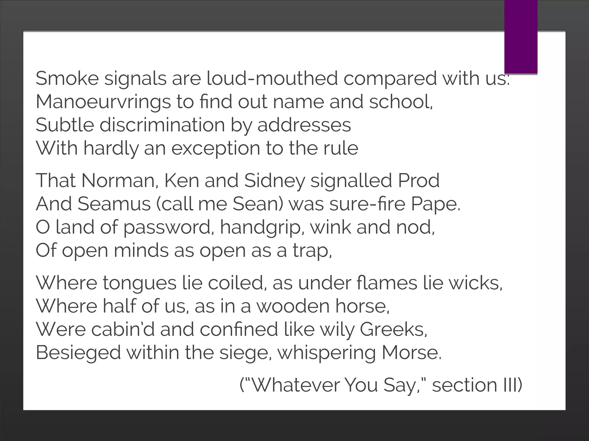 Smoke signals are loud-mouthed compared with us:
Manoeurvrings to find out name and school,
Subtle discrimination by addresses
With hardly an exception to the rule
That Norman, Ken and Sidney signalled Prod
And Seamus (call me Sean) was sure-fire Pape.
O land of password, handgrip, wink and nod,
Of open minds as open as a trap,
Where tongues lie coiled, as under flames lie wicks,
Where half of us, as in a wooden horse,
Were cabin’d and confined like wily Greeks,
Besieged within the siege, whispering Morse.
(“Whatever You Say,” section III)
 