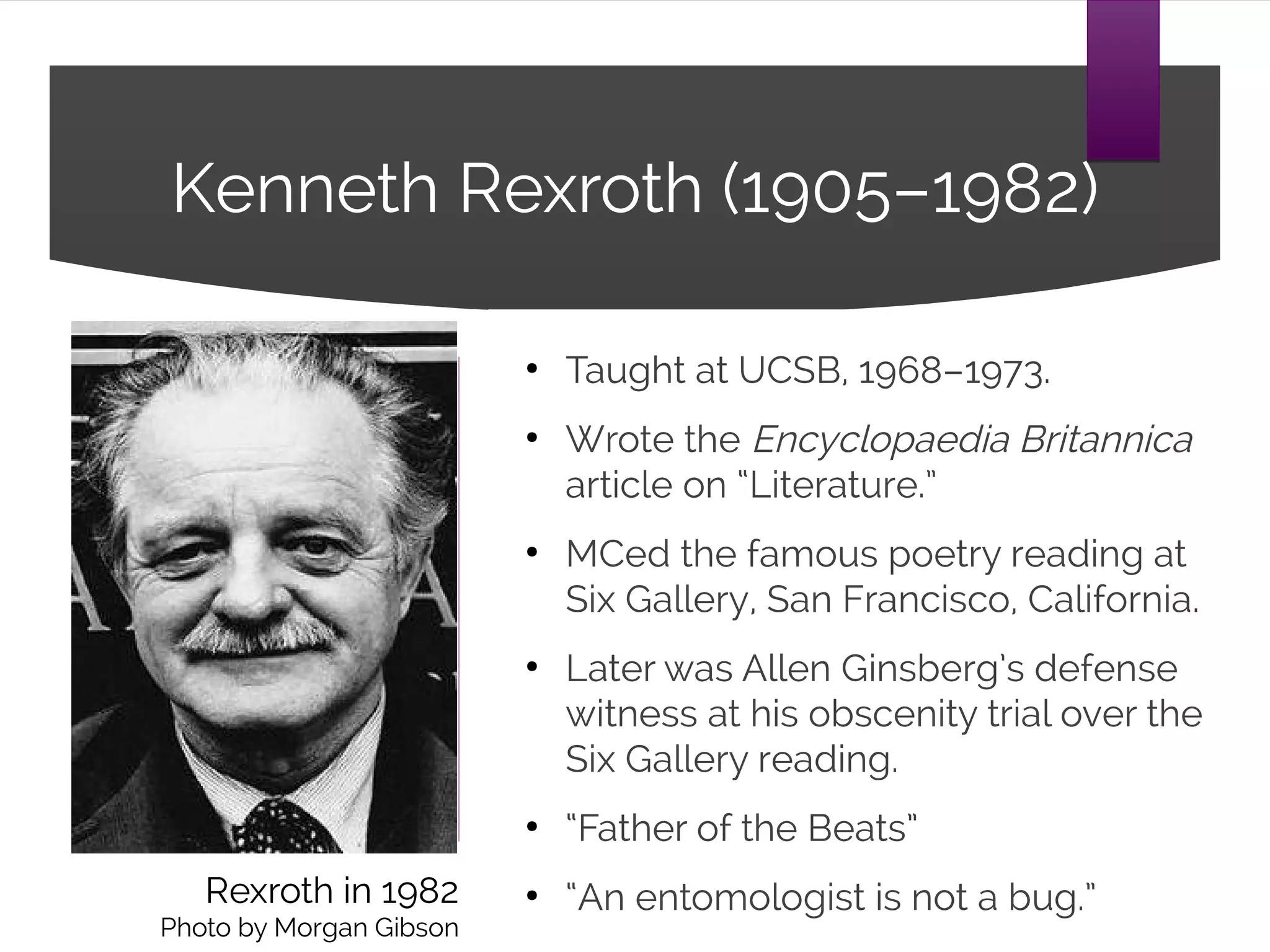 Kenneth Rexroth (1905–1982)
● Taught at UCSB, 1968–1973.
● Wrote the Encyclopaedia Britannica
article on “Literature.”
● MCed the famous poetry reading at
Six Gallery, San Francisco, California.
● Later was Allen Ginsberg’s defense
witness at his obscenity trial over the
Six Gallery reading.
● “Father of the Beats”
● “An entomologist is not a bug.”Rexroth in 1982
Photo by Morgan Gibson
 