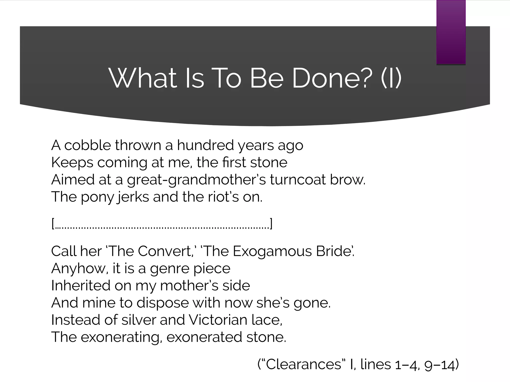 What Is To Be Done? (I)
A cobble thrown a hundred years ago
Keeps coming at me, the first stone
Aimed at a great-grandmother’s turncoat brow.
The pony jerks and the riot’s on.
[…...........................................................................]
Call her ‘The Convert,’ ‘The Exogamous Bride’.
Anyhow, it is a genre piece
Inherited on my mother’s side
And mine to dispose with now she’s gone.
Instead of silver and Victorian lace,
The exonerating, exonerated stone.
(“Clearances” I, lines 1–4, 9–14)
 