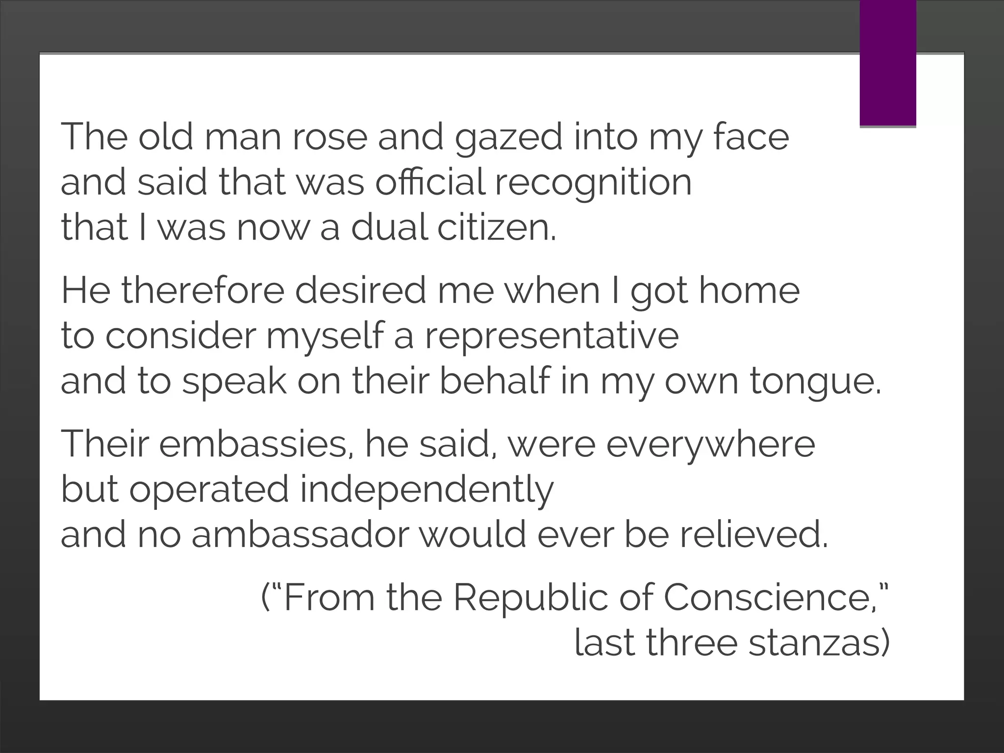 The old man rose and gazed into my face
and said that was official recognition
that I was now a dual citizen.
He therefore desired me when I got home
to consider myself a representative
and to speak on their behalf in my own tongue.
Their embassies, he said, were everywhere
but operated independently
and no ambassador would ever be relieved.
(“From the Republic of Conscience,”
last three stanzas)
 