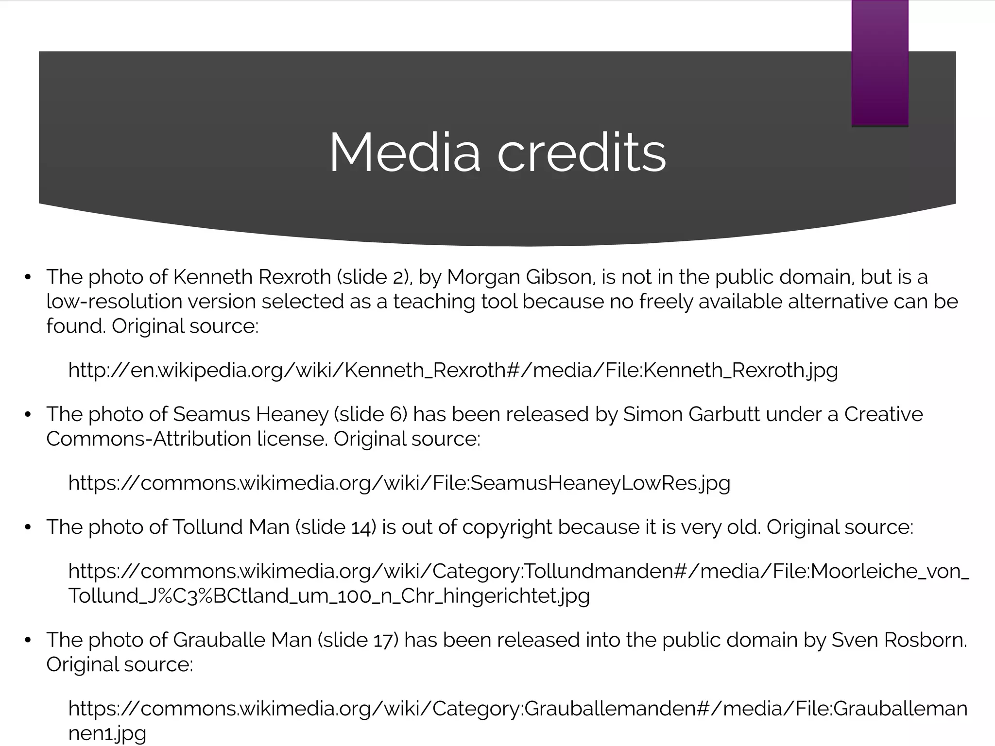 Media credits
● The photo of Kenneth Rexroth (slide 2), by Morgan Gibson, is not in the public domain, but is a
low-resolution version selected as a teaching tool because no freely available alternative can be
found. Original source:
http://en.wikipedia.org/wiki/Kenneth_Rexroth#/media/File:Kenneth_Rexroth.jpg
● The photo of Seamus Heaney (slide 6) has been released by Simon Garbutt under a Creative
Commons-Attribution license. Original source:
https://commons.wikimedia.org/wiki/File:SeamusHeaneyLowRes.jpg
● The photo of Tollund Man (slide 14) is out of copyright because it is very old. Original source:
https://commons.wikimedia.org/wiki/Category:Tollundmanden#/media/File:Moorleiche_von_
Tollund_J%C3%BCtland_um_100_n_Chr_hingerichtet.jpg
● The photo of Grauballe Man (slide 17) has been released into the public domain by Sven Rosborn.
Original source:
https://commons.wikimedia.org/wiki/Category:Grauballemanden#/media/File:Grauballeman
nen1.jpg
 