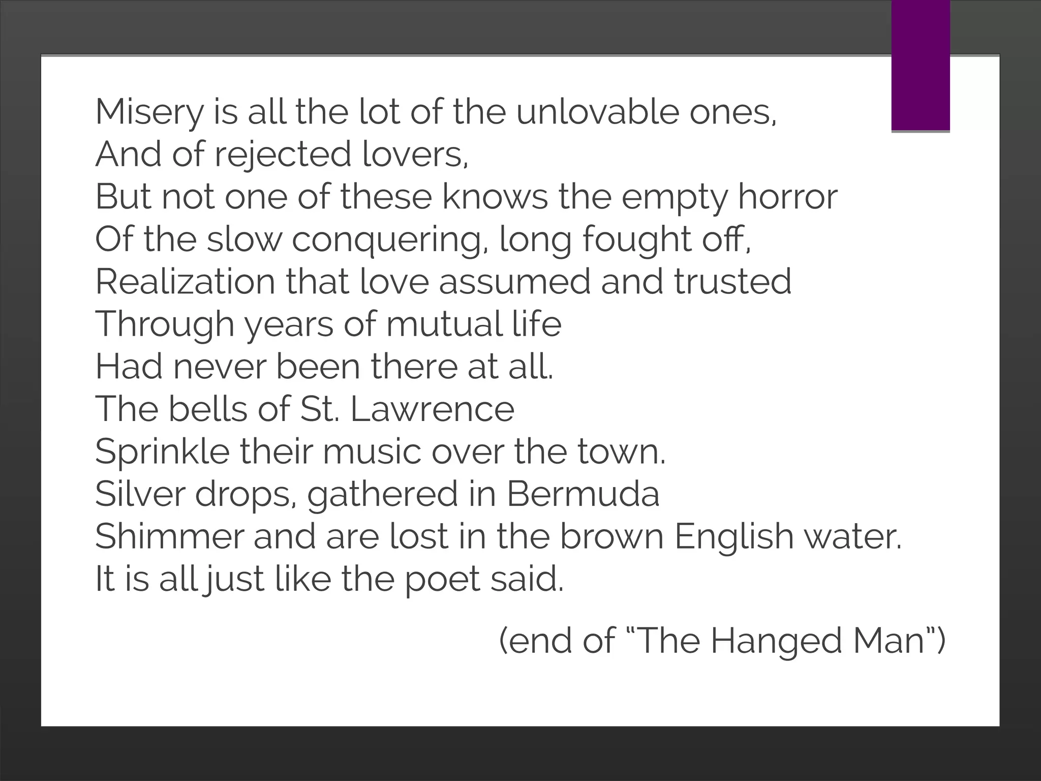 Misery is all the lot of the unlovable ones,
And of rejected lovers,
But not one of these knows the empty horror
Of the slow conquering, long fought off,
Realization that love assumed and trusted
Through years of mutual life
Had never been there at all.
The bells of St. Lawrence
Sprinkle their music over the town.
Silver drops, gathered in Bermuda
Shimmer and are lost in the brown English water.
It is all just like the poet said.
(end of “The Hanged Man”)
 