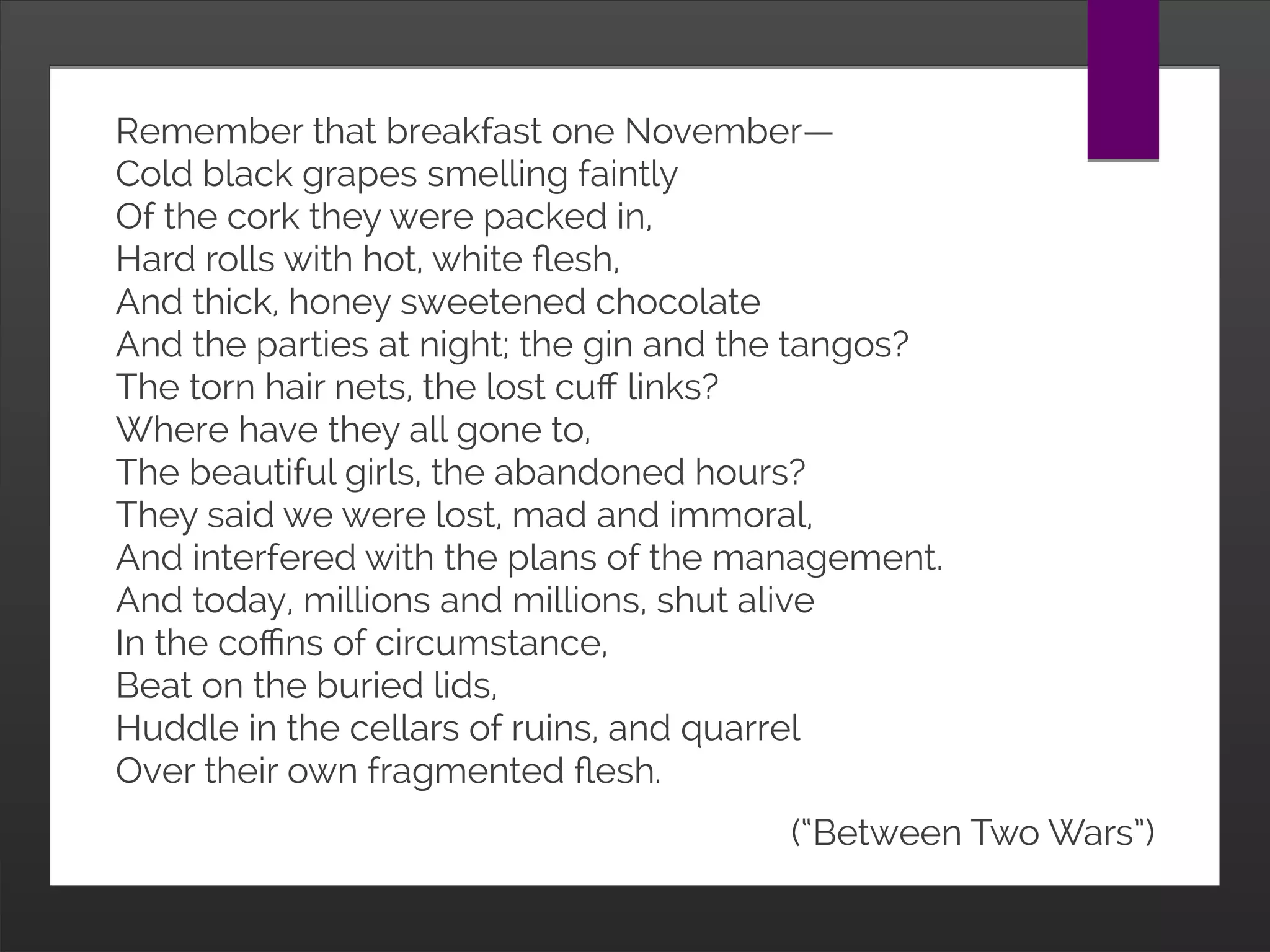 Remember that breakfast one November—
Cold black grapes smelling faintly
Of the cork they were packed in,
Hard rolls with hot, white flesh,
And thick, honey sweetened chocolate
And the parties at night; the gin and the tangos?
The torn hair nets, the lost cuff links?
Where have they all gone to,
The beautiful girls, the abandoned hours?
They said we were lost, mad and immoral,
And interfered with the plans of the management.
And today, millions and millions, shut alive
In the coffins of circumstance,
Beat on the buried lids,
Huddle in the cellars of ruins, and quarrel
Over their own fragmented flesh.
(“Between Two Wars”)
 