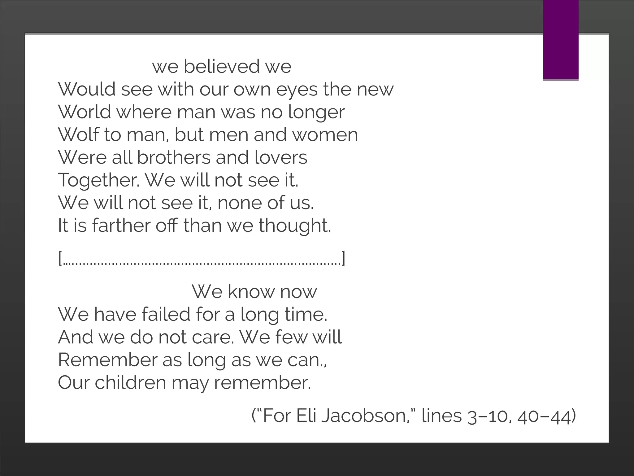                    we believed we
Would see with our own eyes the new
World where man was no longer
Wolf to man, but men and women
Were all brothers and lovers
Together. We will not see it.
We will not see it, none of us.
It is farther off than we thought.
[…..........................................................................]
                           We know now
We have failed for a long time.
And we do not care. We few will
Remember as long as we can.,
Our children may remember.
(“For Eli Jacobson,” lines 3–10, 40–44)
 