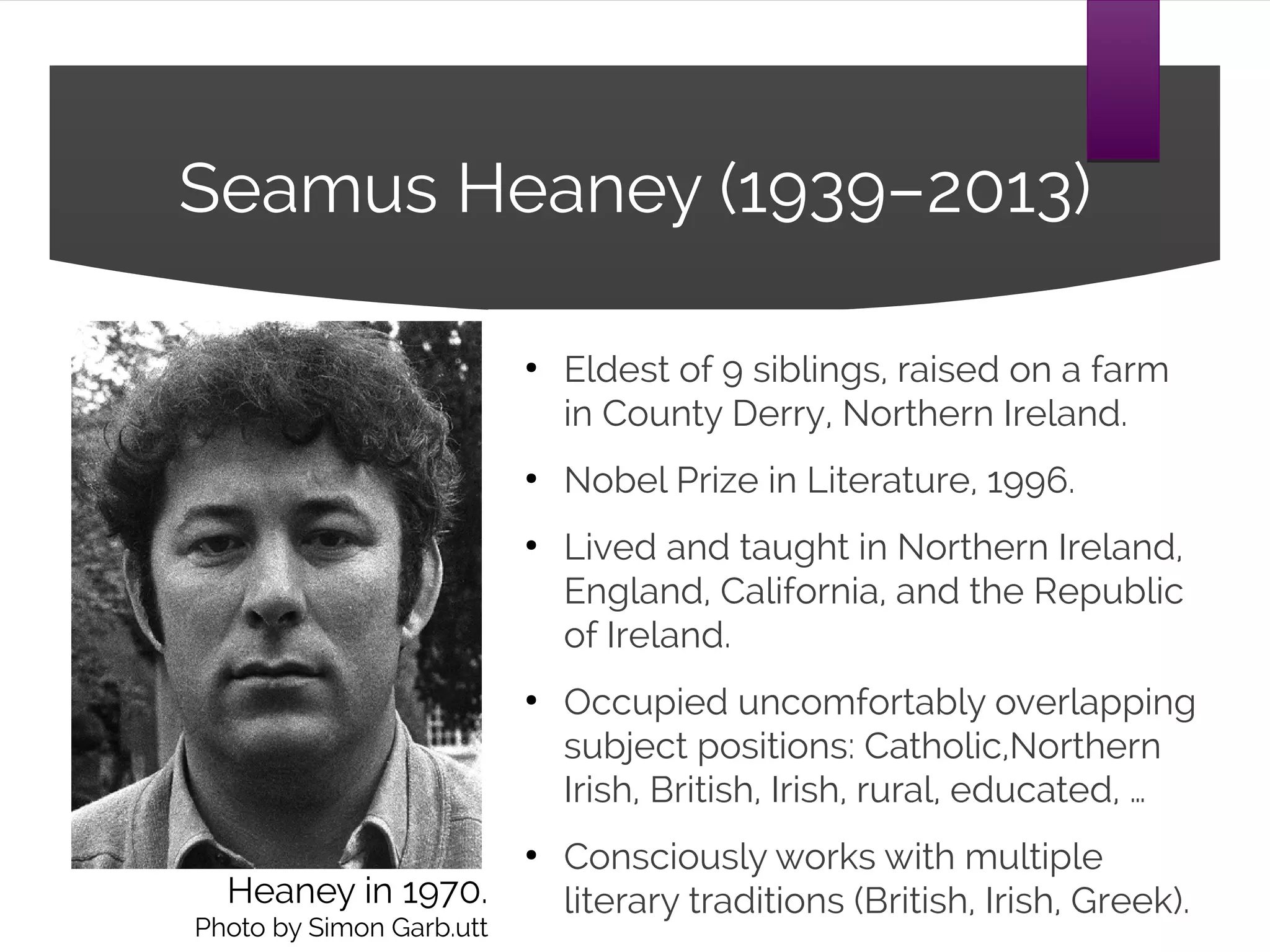 Seamus Heaney (1939–2013)
●
Eldest of 9 siblings, raised on a farm
in County Derry, Northern Ireland.
●
Nobel Prize in Literature, 1996.
●
Lived and taught in Northern Ireland,
England, California, and the Republic
of Ireland.
●
Occupied uncomfortably overlapping
subject positions: Catholic,Northern
Irish, British, Irish, rural, educated, …
●
Consciously works with multiple
literary traditions (British, Irish, Greek).Heaney in 1970.
Photo by Simon Garb.utt
 