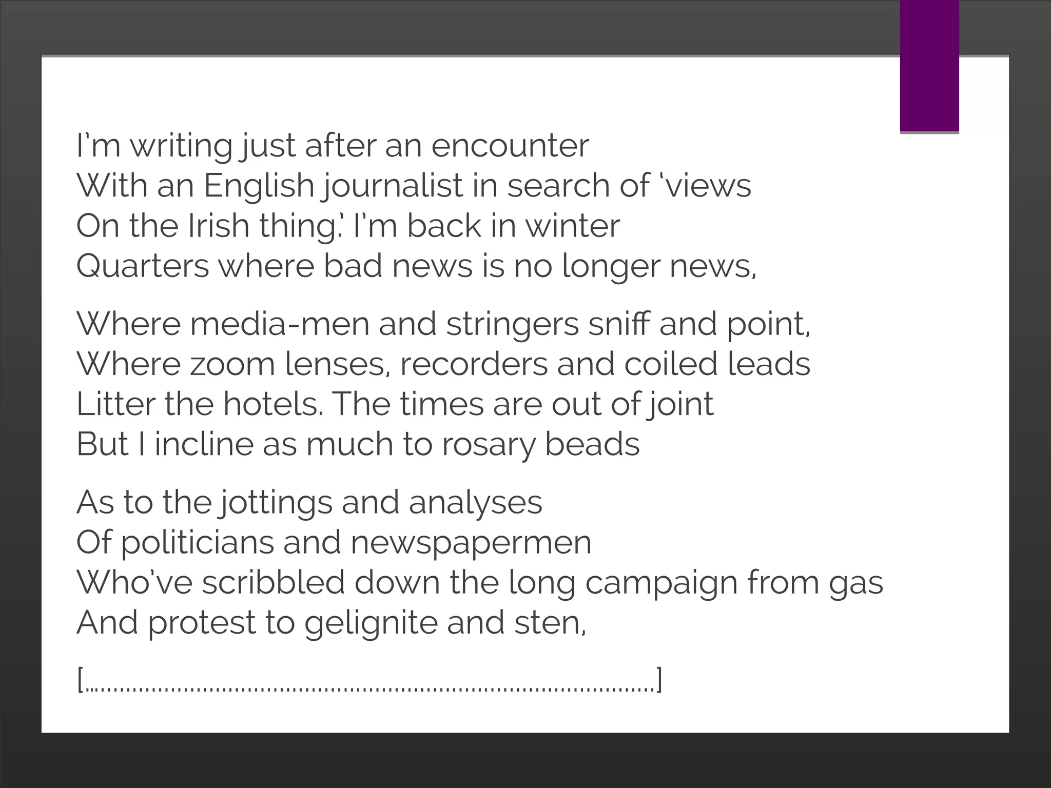 I’m writing just after an encounter
With an English journalist in search of ‘views
On the Irish thing.’ I’m back in winter
Quarters where bad news is no longer news,
Where media-men and stringers sniff and point,
Where zoom lenses, recorders and coiled leads
Litter the hotels. The times are out of joint
But I incline as much to rosary beads
As to the jottings and analyses
Of politicians and newspapermen
Who’ve scribbled down the long campaign from gas
And protest to gelignite and sten,
[….......................................................................................]
 