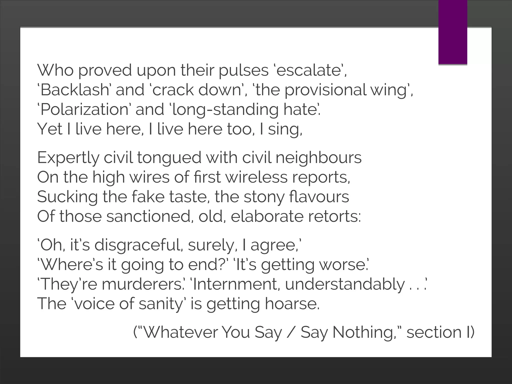 Who proved upon their pulses ‘escalate’,
‘Backlash’ and ‘crack down’, ‘the provisional wing’,
‘Polarization’ and ‘long-standing hate’.
Yet I live here, I live here too, I sing,
Expertly civil tongued with civil neighbours
On the high wires of first wireless reports,
Sucking the fake taste, the stony flavours
Of those sanctioned, old, elaborate retorts:
‘Oh, it’s disgraceful, surely, I agree,’
‘Where’s it going to end?’ ‘It’s getting worse.’
‘They’re murderers.’ ‘Internment, understandably . . .’
The ‘voice of sanity’ is getting hoarse.
(“Whatever You Say / Say Nothing,” section I)
 