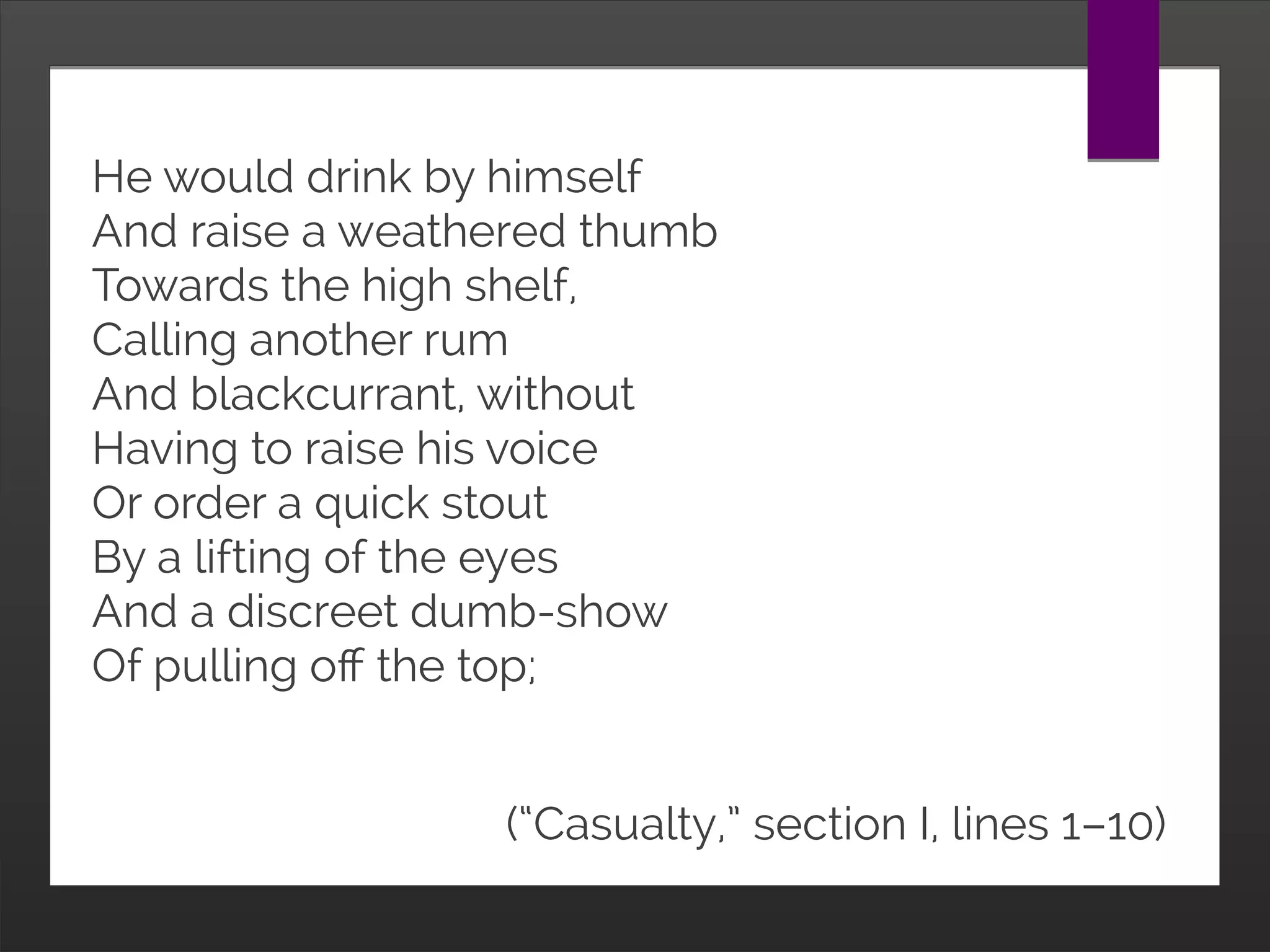 He would drink by himself
And raise a weathered thumb
Towards the high shelf,
Calling another rum
And blackcurrant, without
Having to raise his voice
Or order a quick stout
By a lifting of the eyes
And a discreet dumb-show
Of pulling off the top;
(“Casualty,” section I, lines 1–10)
 