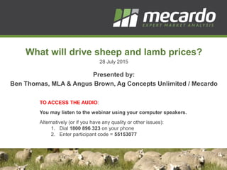 What will drive sheep and lamb prices?
28 July 2015
Presented by:
Ben Thomas, MLA & Angus Brown, Ag Concepts Unlimited / Mecardo
TO ACCESS THE AUDIO:
You may listen to the webinar using your computer speakers.
Alternatively (or if you have any quality or other issues):
1. Dial 1800 896 323 on your phone
2. Enter participant code = 55153077
 