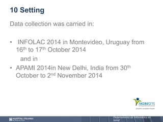Departamento de Informática en
Salud
Departamento de Informática en
Salud
10 Setting
Data collection was carried in:
• INFOLAC 2014 in Montevideo, Uruguay from
16th to 17th October 2014
and in
• APAMI 2014in New Delhi, India from 30th
October to 2nd November 2014
 