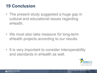 Departamento de Informática en
Salud
Departamento de Informática en
Salud
19 Conclusion
• The present study suggested a huge gap in
cultural and educational issues regarding
eHealth.
• We must also take measure for long-term
eHealth projects according to our results.
• It is very important to consider interoperability
and standards in eHealth as well.
 