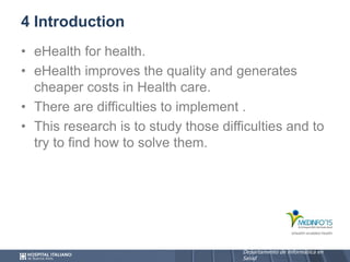 Departamento de Informática en
Salud
Departamento de Informática en
Salud
4 Introduction
• eHealth for health.
• eHealth improves the quality and generates
cheaper costs in Health care.
• There are difficulties to implement .
• This research is to study those difficulties and to
try to find how to solve them.
 