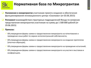 10
Нормативная база по Микрогрантам
 Положение о микрогрантах участникам проекта создания и обеспечения
функционирования инновационного центра «Сколково» (от 03.06.2015)
 Регламент взаимодействия структурных подразделений Фонда по вопросам
представления микрогрантов участникам на сумму до 1 500 000 рублей (от
29.06.2015)
 Приказы:
 Об утверждении формы заявки о предоставлении микрогранта на патентование и
проведение иных работ по охране интеллектуальной собственности;
 Об утверждении формы заявки о предоставлении микрогранта на создание прототипов
(опытных образцов);
 Об утверждении формы заявки о предоставлении микрогранта на проведение испытаний;
 Об утверждении формы заявки о предоставлении микрогранта на участие в выставках и
конференциях.
 