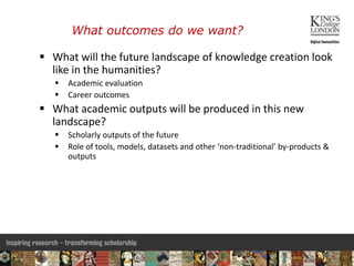 What outcomes do we want?
 What will the future landscape of knowledge creation look
like in the humanities?
 Academic evaluation
 Career outcomes
 What academic outputs will be produced in this new
landscape?
 Scholarly outputs of the future
 Role of tools, models, datasets and other ‘non-traditional’ by-products &
outputs
3
 