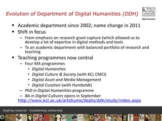 Evolution of Department of Digital Humanities (DDH)
 Academic department since 2002; name change in 2011
 Shift in focus
– From emphasis on research grant capture (which allowed us to
develop a lot of expertise in digital methods and tools
– To an academic department with balanced portfolio of research and
teaching
 Teaching programmes now central
– Four MA programmes
• Digital Humanities
• Digital Culture & Society (with KCL CMCI)
• Digital Asset and Media Management
• Digital Curation (with Humboldt)
– PhD in Digital Humanities programme
– BA in Digital Cultures opens in September
http://www.kcl.ac.uk/artshums/depts/ddh/study/index.aspx
5
 