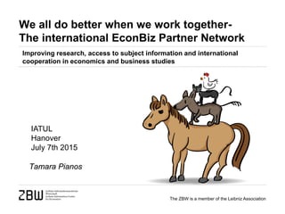 The ZBW is a member of the Leibniz Association
We all do better when we work together-
The international EconBiz Partner Network
Tamara Pianos
IATUL
Hanover
July 7th 2015
Improving research, access to subject information and international
cooperation in economics and business studies
 