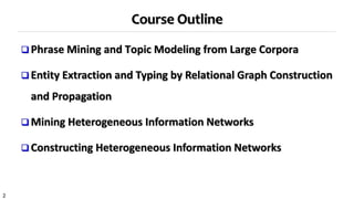 2
Course Outline
 Phrase Mining and Topic Modeling from Large Corpora
 Entity Extraction and Typing by Relational Graph Construction
and Propagation
 Mining Heterogeneous Information Networks
 Constructing Heterogeneous Information Networks
 